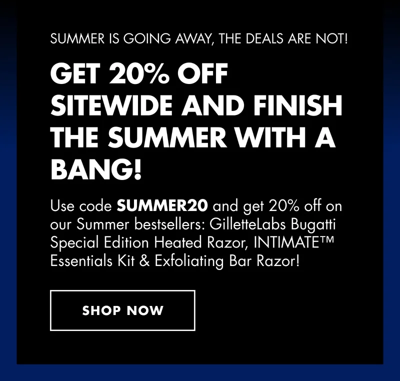 SUMMER IS GOING AWAY, THE DEALS ARE NOT! GET 20% OFF SITEWIDE AND FINISH THE SUMMER WITH A BANG!  Use code discount code and get 20% off on our Summer bestsellers: GilletteLabs Bugatti Special Edition Heated Razor, INTIMATE™ Essentials Kit & Exfoliating Bar Razor! SHOP NOW.