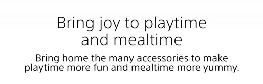 Bring joy to playtime and mealtime | Bring home the many accessories to make playtime more fun and mealtime more yummy.