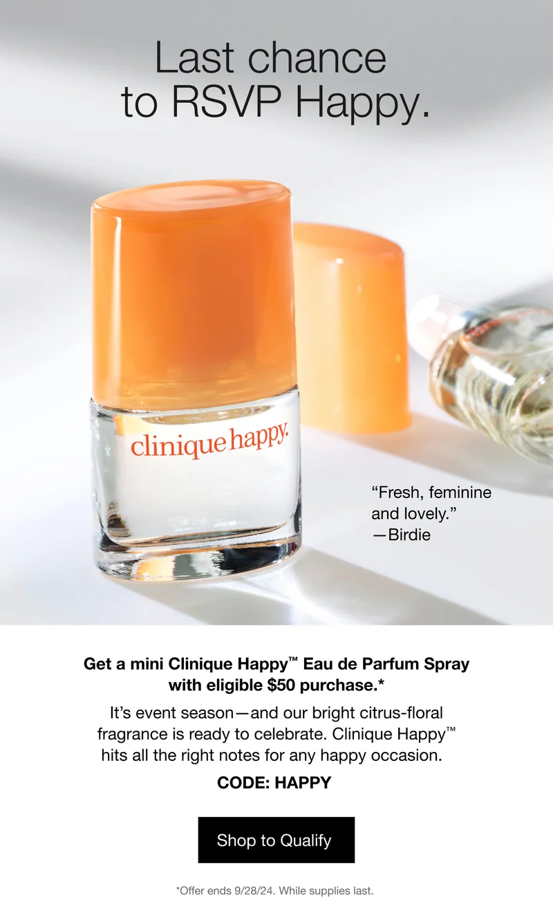Last chance to RSVP Happy. “Fresh, feminine and lovely.” —Birdie | Get a mini Clinique Happy™ Eau de Parfum Spray with eligible $50 purchase.* | It’s event season—and our bright citrus-floral fragrance is ready to celebrate. Clinique Happy™ hits all the right notes for any happy occasion. | CODE: discount code | Shop to Qualify | *Offer ends 9/28/24. While supplies last.