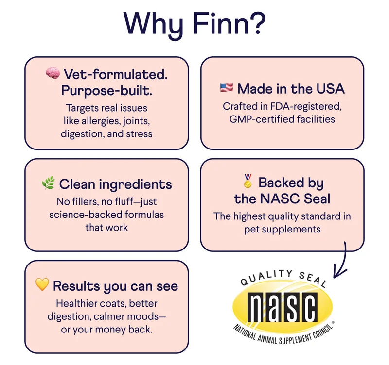 Why Finn? Vet-formulated. Purpose-built: Targets real issues like allergies, joints, digestion, and stress. Made in the USA: Crafted in FDA-registered, GMP-certified facilities. Clean ingredients: No fillers, no fluff–just science-backed formulas that work. Backed by the NASC seal: The highest quality standard in pet supplements. Arrow point to the NASC seal. Results you can see: Healthier coats, better digestion, calmer moods–or your money back.