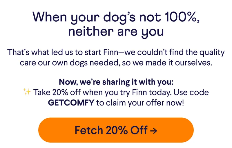 When your dog's not 100%, neither are you. That's what led us to start Finn–we couldn't find the quality care our dogs needed, so we made it ourselves. Now, we're sharing it with you: Take 20% off when you try Finn today. Use code GETCOMFY to claim your offer now! Button reads: Fetch 20% Off.