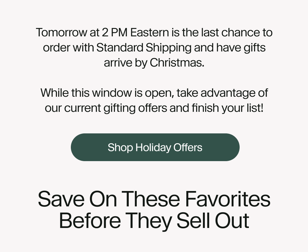 Tomorrow at 2 PM Eastern is the last chance to order with Standard Shipping and have gifts arrive by Christmas.  While this window is open, take advantage of our current gifting offers and finish your list!