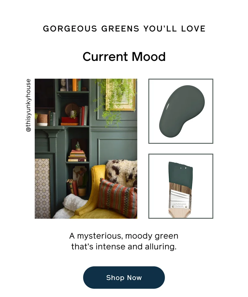 GORGEOUS GREENS YOU'LL LOVE. Current Mood. A mysterious, moody green that's intense and alluring. Shop Now