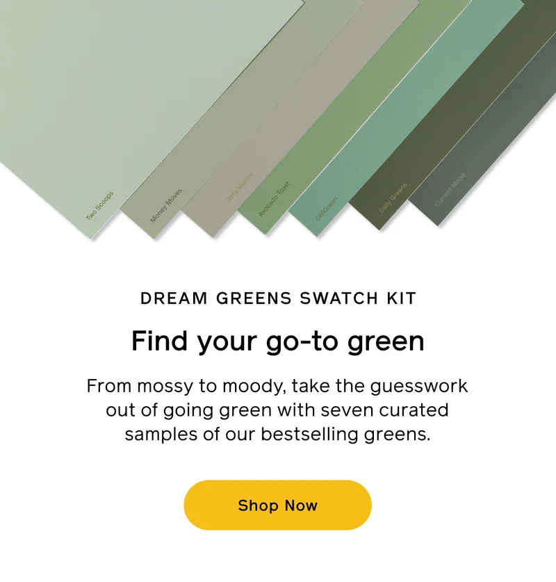 DREAM GREENS SWATCH KIT. Find your go-to green. From mossy to moody, take the guesswork out of going green with seven curated samples of our bestselling greens. Shop Now