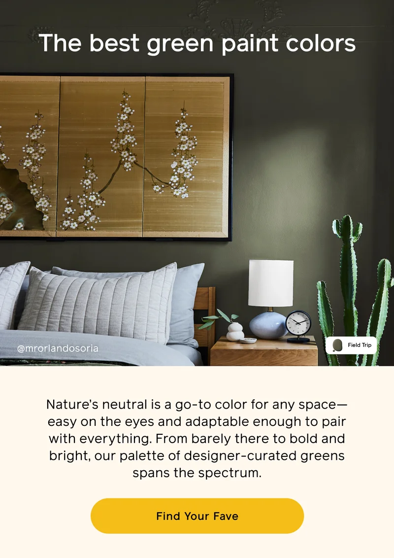 The best green paint colors. Nature's neutral is a go-to color for any space—easy on the eyes and adaptable enough to pair with everything. From barely there to bold and bright, our palette of designer-curated greens spans the spectrum. Find Your Fave