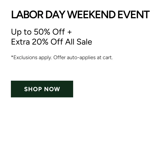 Labor Day Weekend Event. Up to 50% Off + Extra 20% Off All Sale. *Exclusions Apply. Offer Auto-Applies at cart. Shop Now.