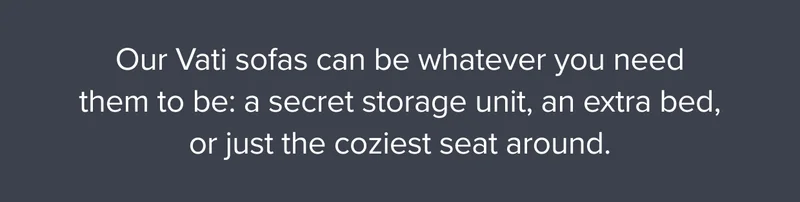 Our Vati sofas can be whatever you need them to be: a secret storage unit, an extra bed, or just the coziest seat around.