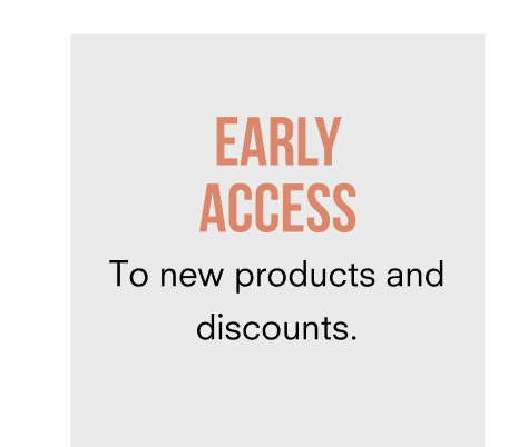 EARLY ACCESS to new products and discounts