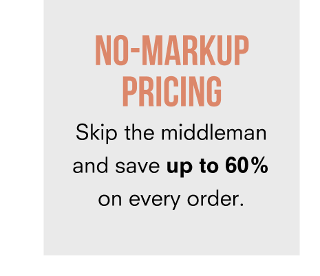 NO-MARKUP PRICING Skip the middleman and save up to 60% on every order.