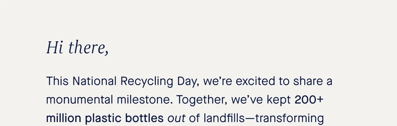 Hi there, This National Recycling Day, we’re excited to share a monumental milestone. Together, we’ve kept 200+ million plastic bottles out of landfills—transforming them into our shoes, bags and accessories.