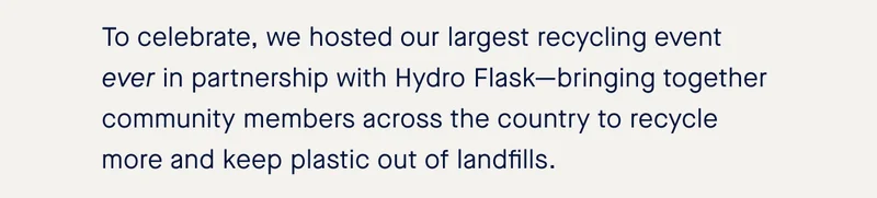To celebrate, we hosted our largest recycling event ever in partnership with Hydro Flask—bringing together community members across the country to recycle more and keep plastic out of landfills.