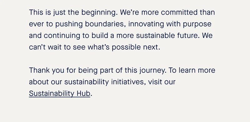 This is just the beginning. We’re more committed than ever to pushing boundaries, innovating with purpose and continuing to build a more sustainable future. We can’t wait to see what’s possible next. Thank you for being part of this journey. To learn more about our sustainability initiatives, visit our Sustainability Hub.