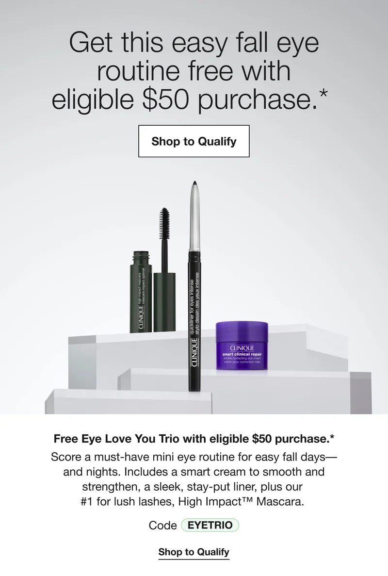 Get this easy fall eye routine free with eligible $50 purchase.* Shop to Qualify Free Eye Love You Trio with eligible $50 purchase.* Score a must-have mini eye routine for easy fall days-and nights. Includes a smart cream to smooth and strengthen, a sleek, stay-put liner, plus our #1 for lush lashes, High Impact™ Mascara. Code discount code Shop to Qualify