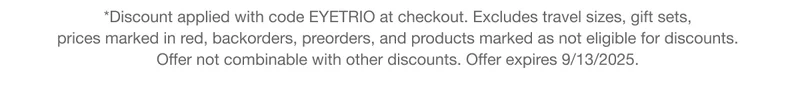 *Discount applied with code discount code at checkout. Excludes travel sizes, gift sets,  prices marked in red, backorders, preorders, and products marked as not eligible for discounts.  Offer not combinable with other discounts. Offer expires 9/13/2025.