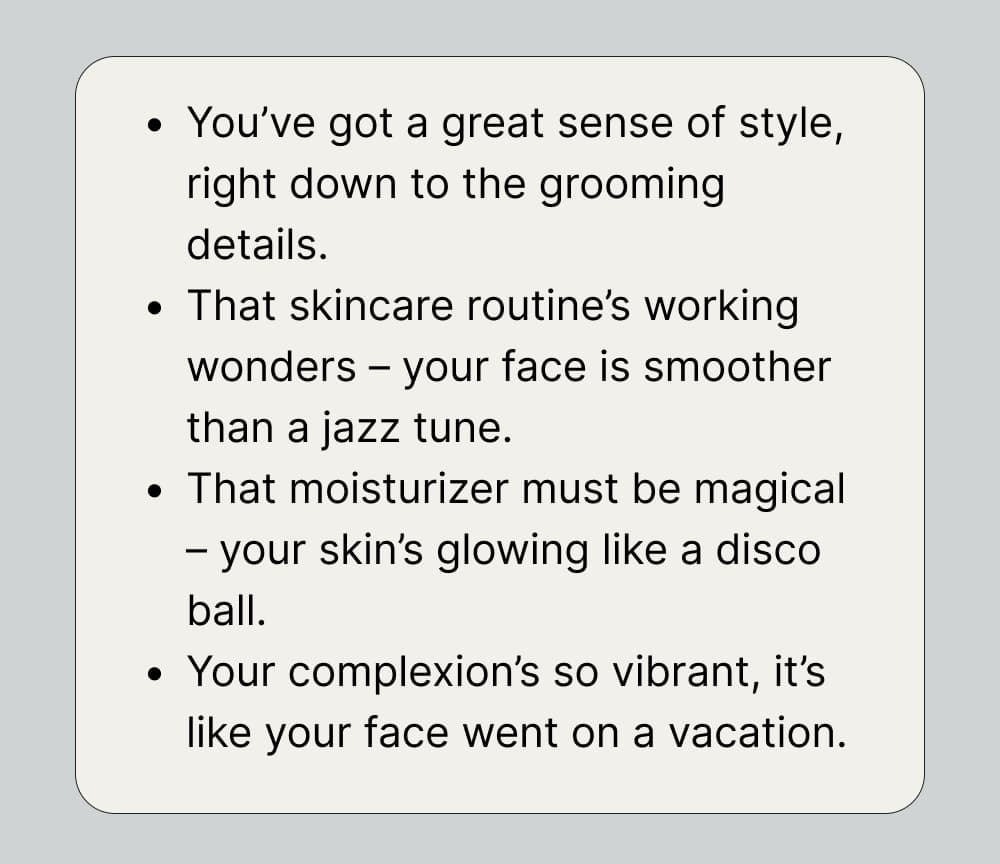 You’ve got a great sense of style, right down to the grooming details. That skincare routine’s working wonders – your face is smoother than a jazz tune. That moisturizer must be magical – your skin’s glowing like a disco ball. Your complexion’s so vibrant, it’s like your face went on a vacation.
