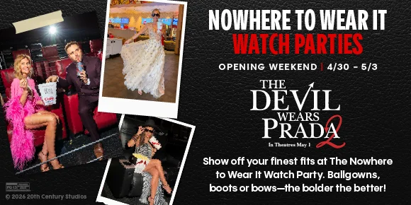 NOWHERE TO WEAR IT WATCH PARTIES | OPENING WEEKEND | 4/30 - 5/3 | THE DEVIL WEARS PRADA 2 | In Theatres May 1 | Show off your finest fits at The Nowhere to Wear It Watch Party. Ballgowns, boots or bows-the bolder the better!