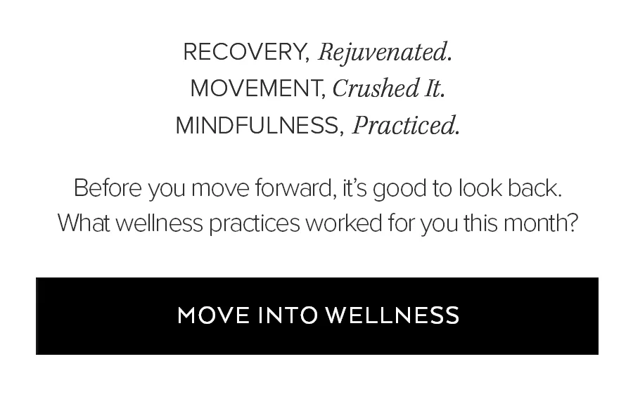 RECOVERY, REJUVEBNTATED. MOVEMENT, CRUSHED IT. MINDFULNESS, PRACTICED. BEFORE YOU MOE FORWARD, IT'S GOOD TO LOOK BACK. WHAT WELLNESS PRACTICES WORKED FOR YOU THIS MONTH? MOVE INTO WELLNESS