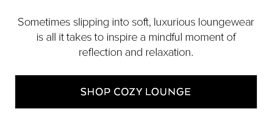 SOMETIMES SLIPPING INTO SOFT, LUXURIOUS LOUNGEWEAR IS ALL IT AKES TO INPSIRE A MINDFUL MOMENT OF REFLECTION AND RELAXATION. SHOP COZY