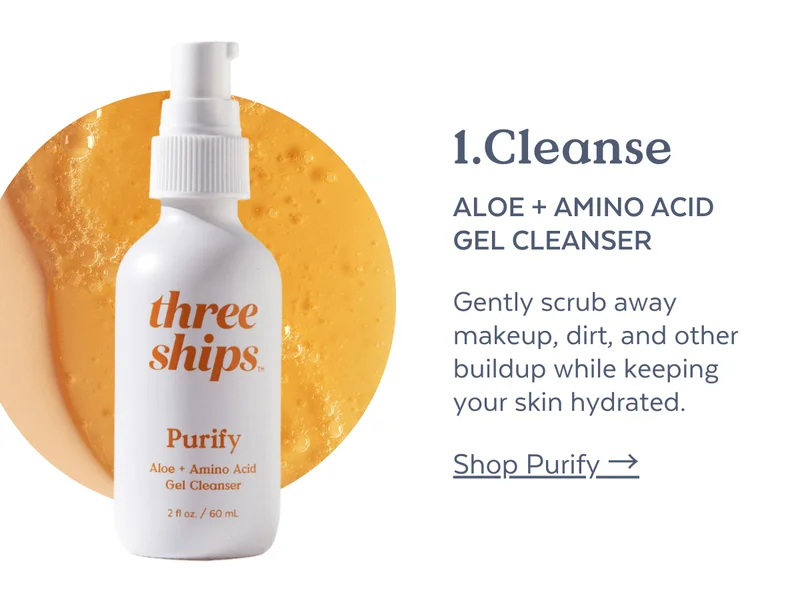 1. CLEANSE Purify Aloe + Amino Acid Gel Cleanser  Gently scrub away makeup, dirt, and other buildup while keeping your skin hydrated.