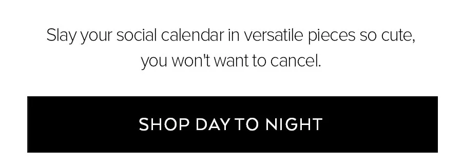 SLAY YOUR SOCIAL CALENDAR IN VERSATILE PIECES SO CUTE, YOU WON'T WANT TO CANCEL. SHOP DAY TO NIGHT