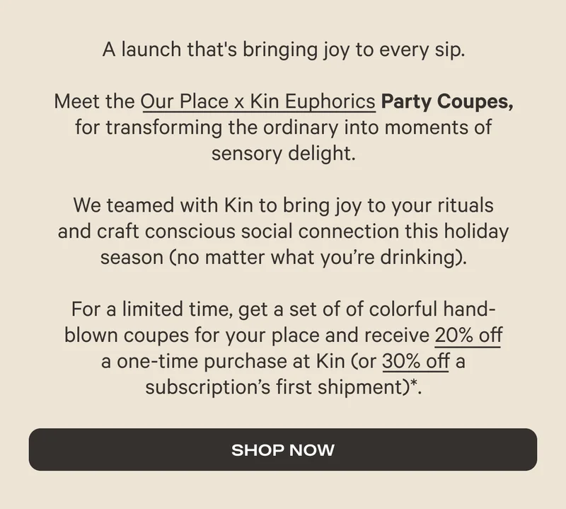 A launch that's bringing joy to every sip. Meet the Our Place x Euphorics Party Coupes, for transforming the orfinary into moments of sensory delight. We teamed with Kin to bring joy to your rituals  and craft conscious social connection this holiday season (no matter what you're drinking). For a limited time, get a set of colorful hand-blown coupes for your place and receive 20% off a one-time purchase at Kin (or 30% off a subscription's first shipment).* - Shop Now