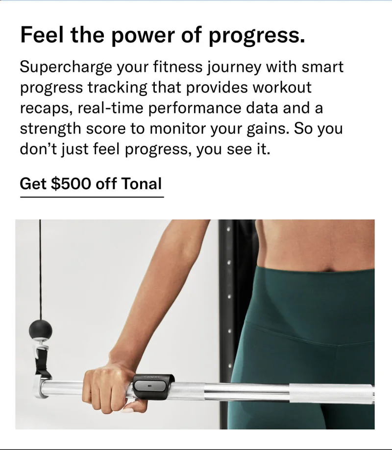 Headline: Feel the power of progress. Body: Supercharge your fitness journey with smart progress tracking that provides workout recaps, real-time performance data and a strength score to monitor your gains. So you don’t just feel progress, you see it. CTA: Get $500 off Tonal