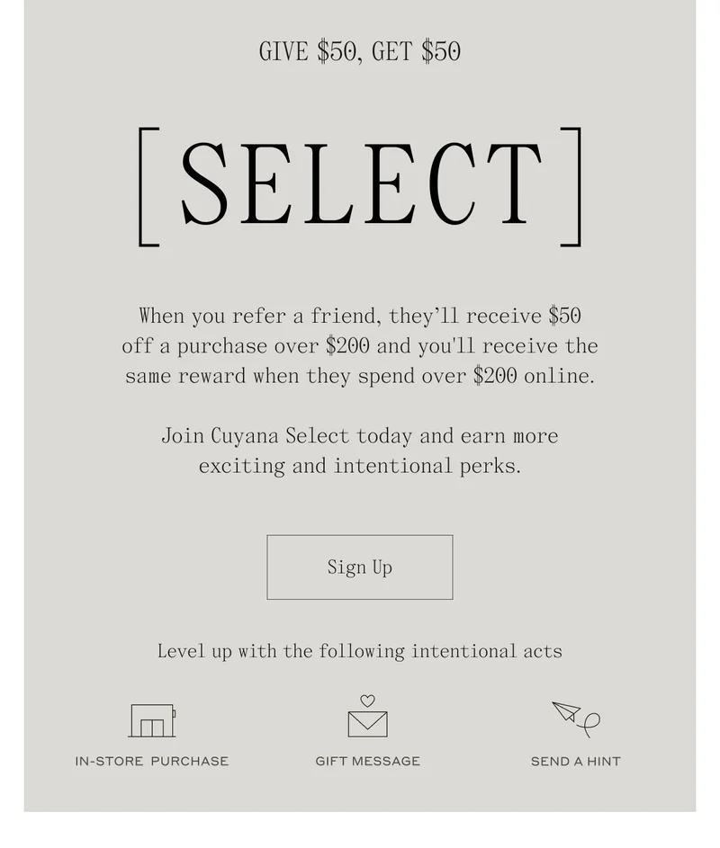 Give $50, Get $50 [SELECT] When you refer a friend, they'll receive $50 off a purchase over $200 and you'll receive the same reward when they spend over $200 online. Join Cuyana Select today and earn more exciting and intentional perks. Sign Up. Level up with the following intentional acts. In-Store Purchase, Gift Message, Send a Hint.