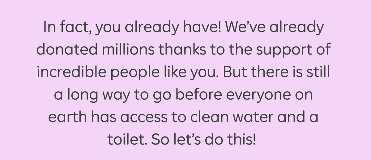 In fact, you already have! We've already donated millions thanks to the support of incredible people like you. But there is still a long way to go before everyone on earth has access to clean water and a toilet. So let's do this!