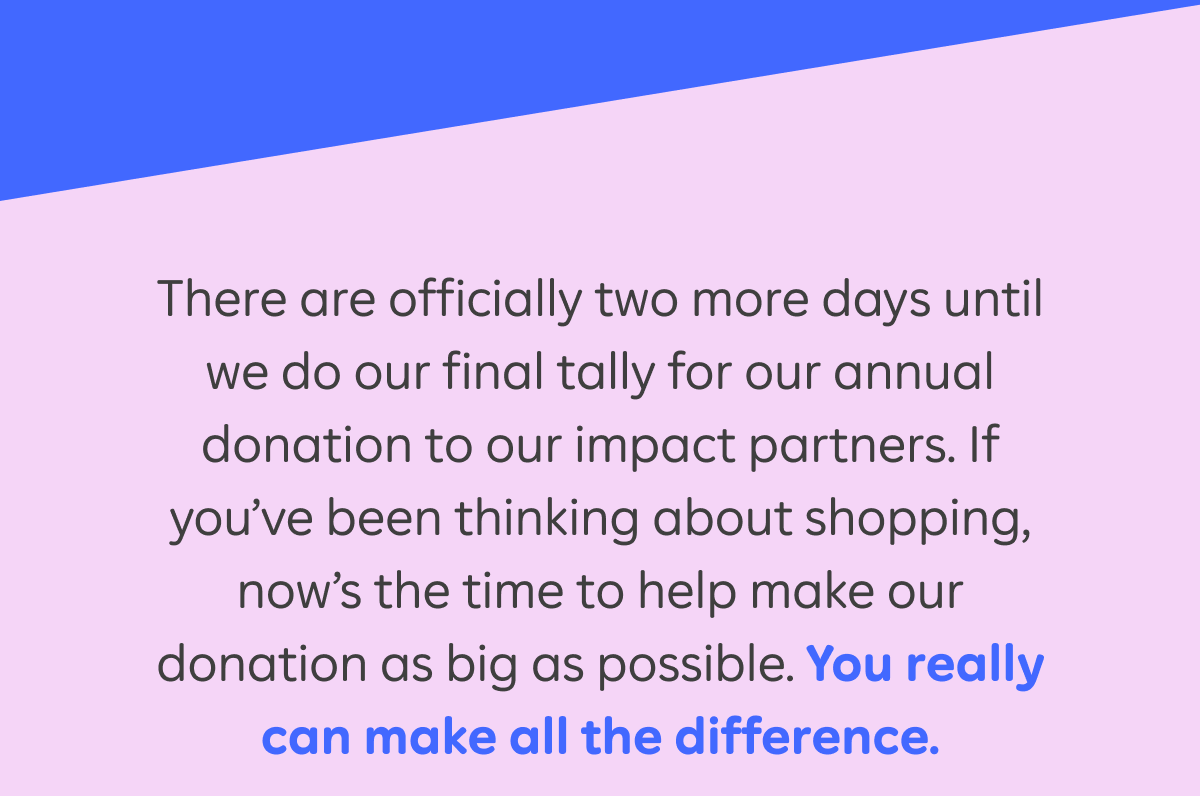 There are officially two more days until we do our final tally for our annual donation to our impact partners. If you've been thinking about shopping, now's the time to help make our donation as big as possible. You really can make all the difference.