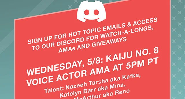 Sign Up For Hot Topic Emails and Access to Our Discord For Watch-A-Longs, AMAs and Giveaways. Wednesday 5-8 Kaiju No. 8 Voice Actor AMA at 5PM PT. Talent Nazeeh Tarsha aka Kafka. Katelyn Barr aka Mina. Adam McArthur aka Reno