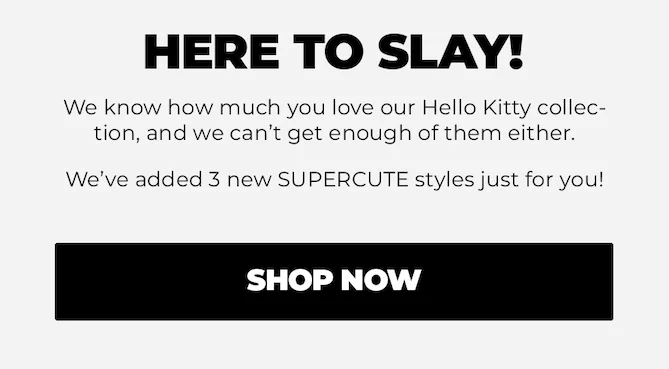 HERE TO SLAY! We know how much you love our Hello Kitty collec-tion, and we can't get enough of them either. We've added 3 new SUPERCUTE styles just for you! Shop Now.