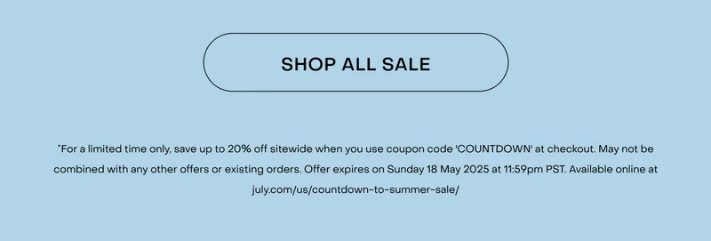 Shop now. *For a limited time only, save up to 20% off sitewide when you use coupon code 'COUNTDOWN' at checkout. May not be combined with any other offers or existing orders. Offer expires on Friday 16 May 2025 at 11:59pm PST. Available online at july.com/us/countdown-to-summer-sale/