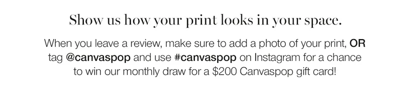 Show us how your print looks in your space. When you leave a review, make sure to add a photo of your print, or tag @canvaspop and use #canvaspop on Instagram for a chance to win our monthly draw for a $200 Canvaspop gift card.