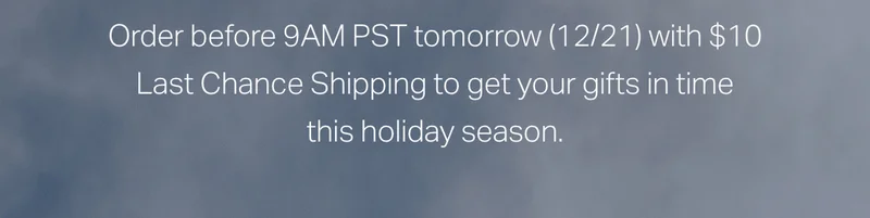 Order before 9AM PST tomorrow (12/21) with $10 Last Chance Shipping to get your gifts in time this holiday season.