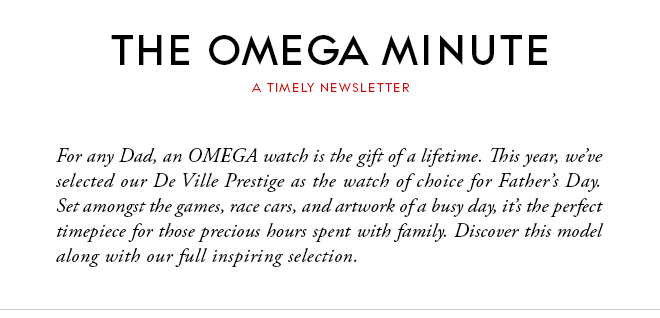 THE OMEGA MINUTE - A TIMELY NEWSLETTER - For any Dad, an OMEGA watch is the gift of a lifetime. This year, we’ve selected our De Ville Prestige as the watch of choice for Father’s Day. Set amongst the games, race cars, and artwork of a busy day, it’s the perfect timepiece for those precious hours spent with family. Discover this model along with our full inspiring selection.