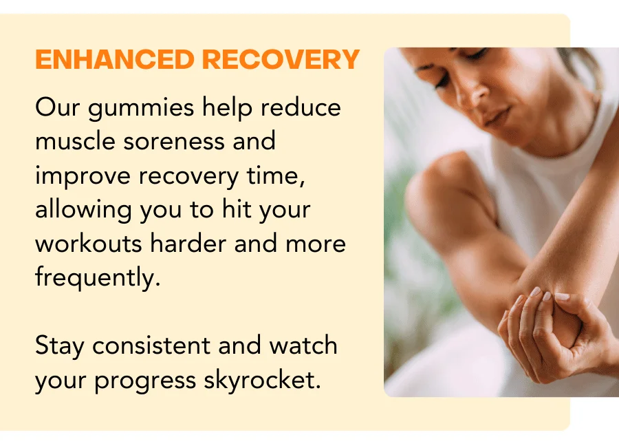 Our gummies help reduce muscle soreness and improve recovery time, allowing you to hit your workouts harder and more frequently.