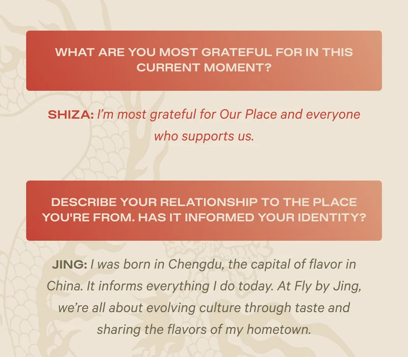 What are you most grateful for in this current moment? Shiza: I'm most grateful for Our Place and everyone who supports us. - Describe your relationship to the place you're from. Has it informed your identity? Jing: I was born in Chengdu, the capital of flavor in China. It informs everything I do today. At Fly by Jing, we're all about evolving culture through taste and sharing the flavors of my hometown.