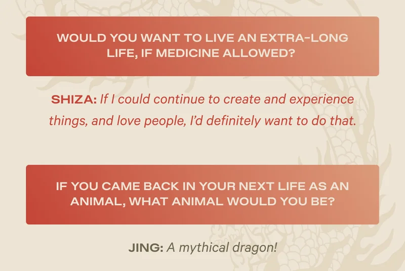 Would you want to live an extra-long life, if medicine allowed? Shiza: If I could continue to create and experience things, and love people, I'd definitely want to do that. - If you came back in your next life as an animal, what animal would you be? Jing: A mythical dragon!