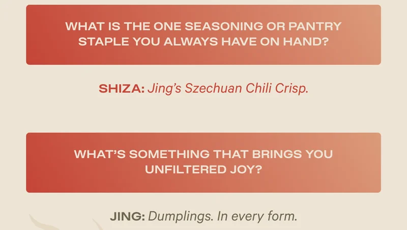 What is the one seasoning or pantry staple you always have on hand? Shiza: Jing's Szechuan Chili Crisp - What's something that brings you unfiltered joy? Jing: Dumplings. In every form.