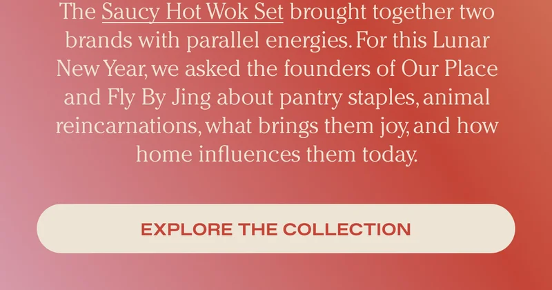 The Saucy Hot Wok Set brought together two brands with parallel energies. For this Lunar New Year, we asked by the founders of Our Place and Fly by King about pantry staples, animal reincarnations, what brings them joy, and how home influences them today. - Explore the Collection