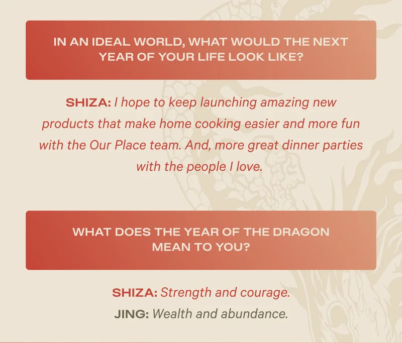 In an ideal world, what would the next year of your life look like? Shiza: I hope to keep launching amazing new products that make home cooking easier and more fun with the Our Place team. And, more great dinner parties with the people I love. - What does the year of the dragon mean to you? Shiza: Strength and courage; Jing: Wealth and abundance.
