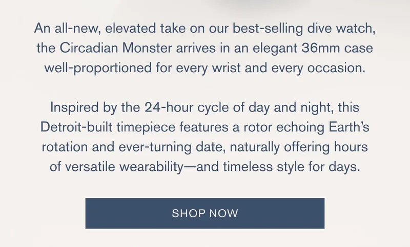 "An all-new, elevated take on our best-selling dive watch, the Circadian Monster arrives in an elegant 36mm case well-proportioned for every wrist and every occasion. | Inspired by the 24-hour cycle of day and night, this Detroit-built timepiece features a rotor echoing Earth’s rotation and ever-turning date, naturally offering hours of versatile wearability—and timeless style for days." | [SHOP NOW]