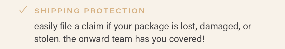 SHIPPING PROTECTION: easily file a claim if your package is lost, damaged, or stolen. the onward team has you coverd!