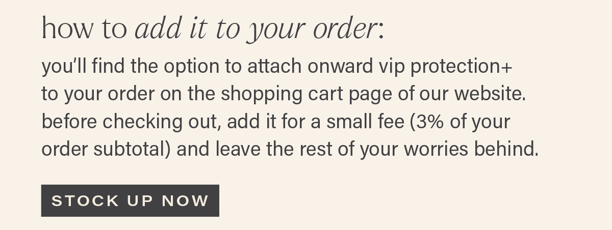HOW TO ADD IT TO YOUR ORDER: you'll find the option to attach onward vip protection+ to your order on the shopping cart page of our website. before checking out, add it for a small fee (3% of your order subtotal) and leave the rest of your worries behind. [STOCK UP NOW]