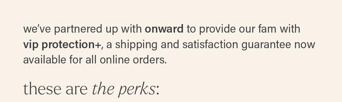 we've partnered up with onward to provide our fam with vip protection+, a shipping and satisfaction guarantee now available for all online orders. THESE ARE THE PERKS: