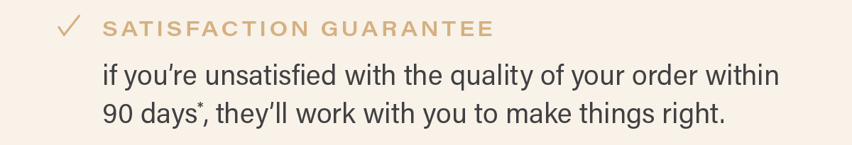SATISFACTION GUARANTEE: if you're unsatisfied with the quality of your order within 90 days*, they'll work with you to make things right.