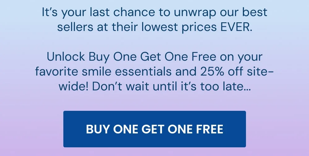 It’s your last chance to unwrap our best sellers at their lowest prices EVER.  Unlock Buy One Get One Free on your favorite smile essentials and 25% off site-wide! Don’t wait until it’s too late... [BUY ONE GET ONE FREE]