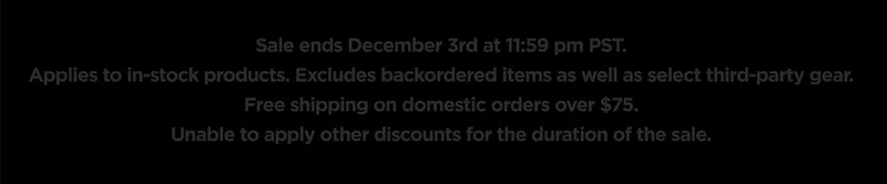 Sale ends December 3rd at 11:59 pm PST. Applies to in-stock products. Excludes backordered items as well as select third-party gear. Free shipping on domestic orders over $75. Unable to apply other discounts for the duration of the sale.