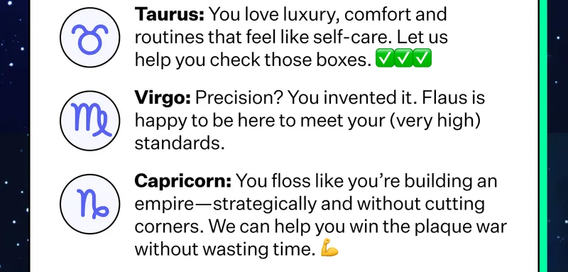 Taurus: You love luxury, comfort and routines that feel like self-care. Let us help you check those boxes. | Virgo: Precision:? You invented it. Flaus is happy to be here to meet your (very high) standards. | Capricorn: You floss like you're building an empire-strategically and without cutting corners. We can help you win the plaque war without wasting time.