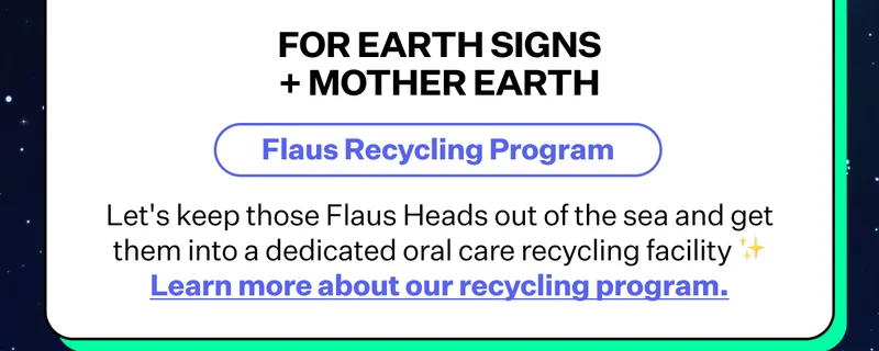 For Earth Signs + Mother Earth | Flaus Recyling Program - Let's keep those Flaus Heads out of the sea and get them into a dedicated oral care recycling facility | Learn more about our recycling program.